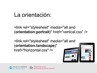 La orientación: <link rel="stylesheet" media="all and ( orientation:portrait )" href="vertical.css" /> <link rel="stylesheet" media="all and ( orientation:landscape )" href="horizontal.css" /> 