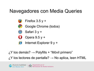 Navegadores con Media Queries Firefox 3.5 y + Google Chrome (todos)  Safari 3 y + Opera 9.5 y + Internet Explorer 9 y + ¿Y los demás? -> Polyfills + “Móvil primero” ¿Y los lectores de pantalla? -> No aplica, leen HTML 
