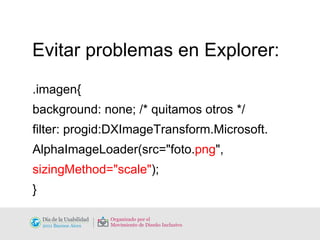 Evitar problemas en Explorer: .imagen{ background: none; /* quitamos otros */ filter: progid:DXImageTransform.Microsoft.  AlphaImageLoader(src="foto. png ", sizingMethod="scale" ); } 