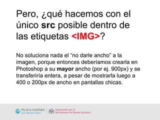 Pero, ¿qué hacemos con el único  src  posible dentro de las etiquetas  <IMG> ? No soluciona nada el “no darle ancho” a la imagen, porque entonces deberíamos crearla en Photoshop a su  mayor  ancho (por ej. 900px) y se transferiría entera, a pesar de mostrarla luego a 400 o 200px de ancho en pantallas chicas. 