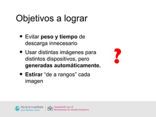 Objetivos a lograr Evitar  peso y tiempo  de descarga innecesario Usar distintas imágenes para distintos dispositivos, pero  generadas automáticamente. Estirar  “de a rangos” cada imagen ? 