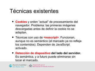 Técnicas existentes Cookies  y orden “actual” de procesamiento del navegador. Problema: las primeras imágenes descargadas antes de definir la cookie no se adaptan. Técnicas con uso de  <noscript> . Funcionan, aunque no es semántico (el marcado ya no refleja los contenidos). Dependen de JavaScript activado. Detección de dispositivo  del lado del servidor. Es semántica, y a futuro puede eliminarse sin tocar el marcado. 