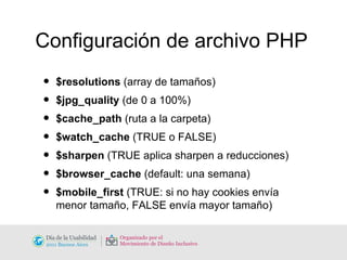 Configuración de archivo PHP $resolutions  (array de tamaños) $jpg_quality  (de 0 a 100%) $cache_path  (ruta a la carpeta) $watch_cache  (TRUE o FALSE) $sharpen  (TRUE aplica sharpen a reducciones) $browser_cache  (default: una semana) $mobile_first  (TRUE: si no hay cookies envía menor tamaño, FALSE envía mayor tamaño) 