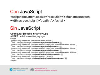 <script>document.cookie='resolution='+Math.max(screen.width,screen.height)+'; path=/';</script> Con  JavaScript Sin  JavaScript Configurar $mobile_first = FALSE ANTES de links a estilos, agregar: <style> @media only screen and (max-device-width: 479px) { html { background-image:url( ai-cookie.php?maxwidth=479 ); } } @media only screen and (min-device-width: 480px) and (max-device-width: 767px) { html { background-image:url( ai-cookie.php?maxwidth=767 ); } } @media only screen and (min-device-width: 768px) and (max-device-width: 991px) { html { background-image:url( ai-cookie.php?maxwidth=991 ); } } @media only screen and (min-device-width: 992px) and (max-device-width: 1381px) { html { background-image:url( ai-cookie.php?maxwidth=1381 ); } } @media only screen and (min-device-width: 1382px) { html { background-image:url( ai-cookie.php?maxwidth=unknown ); } } </style> 