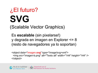 Es  escalable  (sin pixelarse!)  y degrada en imagen en Explorer <= 8  (resto de navegadores ya lo soportan) <object data=" imagen. svg " type="image/svg+xml"> <img src="imagen-b.png" alt="Texto alt" width="144" height="144" /> </object> ¿El futuro?   SVG  (Scalable Vector Graphics) 