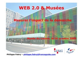 WEB 2.0 & Musées

      Mesurer l’impact de la démarche




                   Musée du Louvre, le 16 octobre 2009




Philippe Fabry – philippe.fabry@franceguide.com
 