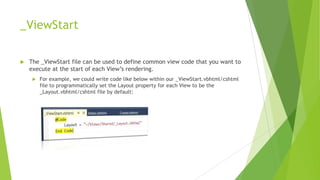 _ViewStart

   The _ViewStart file can be used to define common view code that you want to
    execute at the start of each View‟s rendering.
        For example, we could write code like below within our _ViewStart.vbhtml/cshtml
         file to programmatically set the Layout property for each View to be the
         _Layout.vbhtml/cshtml file by default:
 