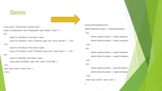 Demo
                                                                                      @using (Html.BeginForm()) {
<form action="/Person/Edit" method="post">
                                                                                      @Html.HiddenFor(model => model.EmployeeId)
<input id="EmployeeId" name="EmployeeId" type="hidden" value="1" />
                                                                                      <div>
<div>
         <label for="LastName">Last Name</label>                                               @Html.LabelFor(model => model.LastName)

         <input id="LastName" name="LastName" type="text" value="Davolio" /> </div>            @Html.EditorFor(model => model.LastName)
<div>                                                                                 </div>
         <label for="FirstName">First Name</label>                                    <div>
         <input id="FirstName" name="FirstName" type="text" value="Nancy" /> </div>
                                                                                               @Html.LabelFor(model => model.FirstName)
<div>
                                                                                               @Html.EditorFor(model => model.FirstName)
         <label for="BirthDate">BirthDate</label>
                                                                                      </div>
         <input name="BirthDate" type="text" value="12/8/1948" />
                                                                                      <div>
</div>
<input type="submit" value="Save" />                                                           @Html.LabelFor(model => model.BirthDate)

</form>                                                                                        @Html.EditorFor(model => model.BirthDate)

                                                                                      </div>

                                                                                      <input type="submit" value="Save" />

                                                                                      }
 
