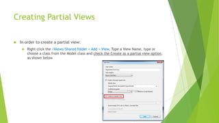 Creating Partial Views

   In order to create a partial view:
        Right click the /Views/Shared folder > Add > View. Type a View Name, type or
         choose a class from the Model class and check the Create as a partial view option,
         as shown below
 