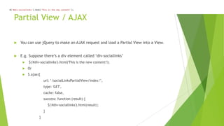 $('#div-sociallinks').html('This is the new content!');
  $('#div-sociallinks').html('This is the new content!');
     $('#div-sociallinks').html('This is the new content!');



        Partial View / AJAX

             You can use jQuery to make an AJAX request and load a Partial View into a View.


             E.g. Suppose there‟s a div element called „div-sociallinks‟
                    $('#div-sociallinks').html('This is the new content!');
                   Or
                   $.ajax({
                                  url: „/socialLinksPartialView/index/‟,
                                  type: 'GET',
                                  cache: false,
                                  success: function (result) {
                                      $('#div-sociallinks').html(result);
                                  }
                              }
 