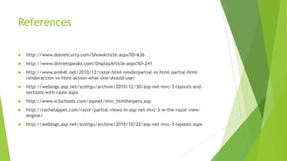 References

   http://www.dotnetcurry.com/ShowArticle.aspx?ID=636
   http://www.dotnetspeaks.com/DisplayArticle.aspx?ID=241
   http://www.em64t.net/2010/12/razor-html-renderpartial-vs-html-partial-html-
    renderaction-vs-html-action-what-one-should-use/
   http://weblogs.asp.net/scottgu/archive/2010/12/30/asp-net-mvc-3-layouts-and-
    sections-with-razor.aspx
   http://www.w3schools.com/aspnet/mvc_htmlhelpers.asp
   http://rachelappel.com/razor/partial-views-in-asp-net-mvc-3-w-the-razor-view-
    engine/
   http://weblogs.asp.net/scottgu/archive/2010/10/22/asp-net-mvc-3-layouts.aspx
 