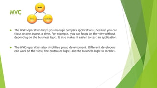 MVC

   The MVC separation helps you manage complex applications, because you can
    focus on one aspect a time. For example, you can focus on the view without
    depending on the business logic. It also makes it easier to test an application.


   The MVC separation also simplifies group development. Different developers
    can work on the view, the controller logic, and the business logic in parallel.
 