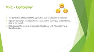 MVC - Controller

   The Controller is the part of the application that handles user interaction.
   Typically controllers read data from a view, control user input, and send input
    data to the model.
   MVC requires the name of all controller files to end with “Controller“ e.g.
    HomeController
 
