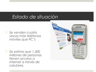 Estado de situación
 Se venden cuatro
veces más teléfonos
móviles que PC’s
 Se estima que 1.300
millones de personas
tienen acceso a
internet a través de
celulares.
 