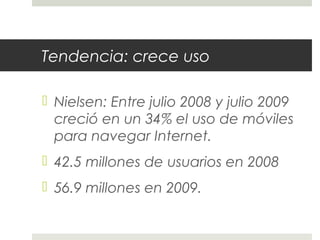 Tendencia: crece uso
 Nielsen: Entre julio 2008 y julio 2009
creció en un 34% el uso de móviles
para navegar Internet.
 42.5 millones de usuarios en 2008
 56.9 millones en 2009.
 