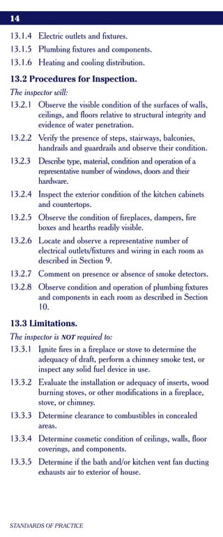 14

13.1.4 Electric outlets and fixtures.
13.1.5 Plumbing fixtures and components.
13.1.6 Heating and cooling distribution.
13.2 Procedures for Inspection.
The inspector will:
13.2.1 Observe the visible condition of the surfaces of walls,
        ceilings, and floors relative to structural integrity and
        evidence of water penetration.
13.2.2 Verify the presence of steps, stairways, balconies,
       handrails and guardrails and observe their condition.
13.2.3 Describe type, material, condition and operation of a
       representative number of windows, doors and their
       hardware.
13.2.4 Inspect the exterior condition of the kitchen cabinets
       and countertops.
13.2.5 Observe the condition of fireplaces, dampers, fire
       boxes and hearths readily visible.
13.2.6 Locate and observe a representative number of
       electrical outlets/fixtures and wiring in each room as
       described in Section 9.
13.2.7 Comment on presence or absence of smoke detectors.
13.2.8 Observe condition and operation of plumbing fixtures
       and components in each room as described in Section
       10.
13.3 Limitations.
The inspector is NOT required to:
13.3.1 Ignite fires in a fireplace or stove to determine the
        adequacy of draft, perform a chimney smoke test, or
        inspect any solid fuel device in use.
13.3.2 Evaluate the installation or adequacy of inserts, wood
       burning stoves, or other modifications in a fireplace,
       stove, or chimney.
13.3.3 Determine clearance to combustibles in concealed
       areas.
13.3.4 Determine cosmetic condition of ceilings, walls, floor
       coverings, and components.
13.3.5 Determine if the bath and/or kitchen vent fan ducting
       exhausts air to exterior of house.




STANDARDS OF PRACTICE
 