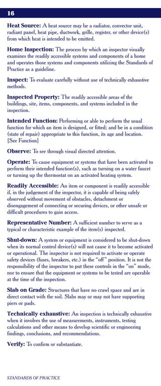 16

Heat Source: A heat source may be a radiator, convector unit,
radiant panel, heat pipe, ductwork, grille, register, or other device(s)
from which heat is intended to be emitted.
Home Inspection: The process by which an inspector visually
examines the readily accessible systems and components of a home
and operates those systems and components utilizing the Standards of
Practice as a guideline.
Inspect: To evaluate carefully without use of technically exhaustive
methods.
Inspected Property: The readily accessible areas of the
buildings, site, items, components, and systems included in the
inspection.
Intended Function: Performing or able to perform the usual
function for which an item is designed, or fitted; and be in a condition
(state of repair) appropriate to this function, its age and location.
[See Function]
Observe: To see through visual directed attention.
Operate: To cause equipment or systems that have been activated to
perform their intended function(s), such as turning on a water faucet
or turning up the thermostat on an activated heating system.
Readily Accessible: An item or component is readily accessible
if, in the judgement of the inspector, it is capable of being safely
observed without movement of obstacles, detachment or
disengagement of connecting or securing devices, or other unsafe or
difficult procedures to gain access.
Representative Number: A sufficient number to serve as a
typical or characteristic example of the item(s) inspected.
Shut-down: A system or equipment is considered to be shut-down
when its normal control device(s) will not cause it to become activated
or operational. The inspector is not required to activate or operate
safety devices (fuses, breakers, etc.) in the “off ” position. It is not the
responsibility of the inspector to put these controls in the “on” mode,
nor to ensure that the equipment or systems to be tested are operable
at the time of the inspection.
Slab on Grade: Structures that have no crawl space and are in
direct contact with the soil. Slabs may or may not have supporting
piers or pads.
Technically exhaustive: An inspection is technically exhaustive
when it involves the use of measurements, instruments, testing
calculations and other means to develop scientific or engineering
findings, conclusions, and recommendations.
Verify: To confirm or substantiate.




STANDARDS OF PRACTICE
 