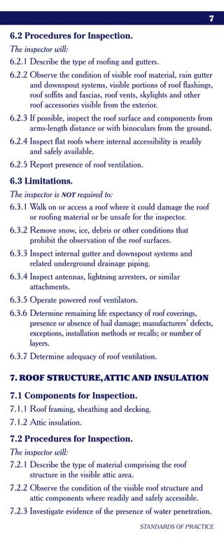 7

6.2 Procedures for Inspection.
The inspector will:
6.2.1 Describe the type of roofing and gutters.
6.2.2 Observe the condition of visible roof material, rain gutter
      and downspout systems, visible portions of roof flashings,
      roof soffits and fascias, roof vents, skylights and other
      roof accessories visible from the exterior.
6.2.3 If possible, inspect the roof surface and components from
      arms-length distance or with binoculars from the ground.
6.2.4 Inspect flat roofs where internal accessibility is readily
      and safely available.
6.2.5 Report presence of roof ventilation.
6.3 Limitations.
The inspector is NOT required to:
6.3.1 Walk on or access a roof where it could damage the roof
      or roofing material or be unsafe for the inspector.
6.3.2 Remove snow, ice, debris or other conditions that
      prohibit the observation of the roof surfaces.
6.3.3 Inspect internal gutter and downspout systems and
      related underground drainage piping.
6.3.4 Inspect antennas, lightning arresters, or similar
      attachments.
6.3.5 Operate powered roof ventilators.
6.3.6 Determine remaining life expectancy of roof coverings,
      presence or absence of hail damage; manufacturers’ defects,
      exceptions, installation methods or recalls; or number of
      layers.
6.3.7 Determine adequacy of roof ventilation.

7. ROOF STRUCTURE,ATTIC AND INSULATION

7.1 Components for Inspection.
7.1.1 Roof framing, sheathing and decking.
7.1.2 Attic insulation.
7.2 Procedures for Inspection.
The inspector will:
7.2.1 Describe the type of material comprising the roof
      structure in the visible attic area.
7.2.2 Observe the condition of the visible roof structure and
      attic components where readily and safely accessible.
7.2.3 Investigate evidence of the presence of water penetration.
                                           STANDARDS OF PRACTICE
 