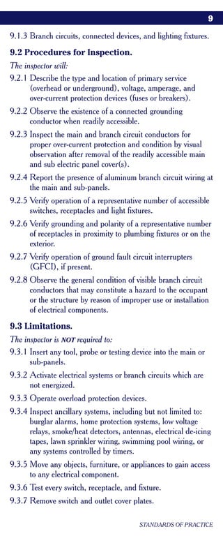 9

9.1.3 Branch circuits, connected devices, and lighting fixtures.
9.2 Procedures for Inspection.
The inspector will:
9.2.1 Describe the type and location of primary service
      (overhead or underground), voltage, amperage, and
      over-current protection devices (fuses or breakers).
9.2.2 Observe the existence of a connected grounding
      conductor when readily accessible.
9.2.3 Inspect the main and branch circuit conductors for
      proper over-current protection and condition by visual
      observation after removal of the readily accessible main
      and sub electric panel cover(s).
9.2.4 Report the presence of aluminum branch circuit wiring at
      the main and sub-panels.
9.2.5 Verify operation of a representative number of accessible
      switches, receptacles and light fixtures.
9.2.6 Verify grounding and polarity of a representative number
      of receptacles in proximity to plumbing fixtures or on the
      exterior.
9.2.7 Verify operation of ground fault circuit interrupters
      (GFCI), if present.
9.2.8 Observe the general condition of visible branch circuit
      conductors that may constitute a hazard to the occupant
      or the structure by reason of improper use or installation
      of electrical components.
9.3 Limitations.
The inspector is NOT required to:
9.3.1 Insert any tool, probe or testing device into the main or
      sub-panels.
9.3.2 Activate electrical systems or branch circuits which are
      not energized.
9.3.3 Operate overload protection devices.
9.3.4 Inspect ancillary systems, including but not limited to:
      burglar alarms, home protection systems, low voltage
      relays, smoke/heat detectors, antennas, electrical de-icing
      tapes, lawn sprinkler wiring, swimming pool wiring, or
      any systems controlled by timers.
9.3.5 Move any objects, furniture, or appliances to gain access
      to any electrical component.
9.3.6 Test every switch, receptacle, and fixture.
9.3.7 Remove switch and outlet cover plates.

                                          STANDARDS OF PRACTICE
 