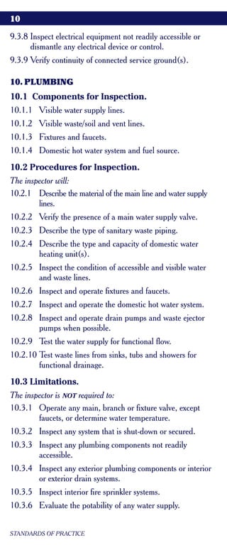 10

9.3.8 Inspect electrical equipment not readily accessible or
      dismantle any electrical device or control.
9.3.9 Verify continuity of connected service ground(s).

10. PLUMBING
10.1 Components for Inspection.
10.1.1 Visible water supply lines.
10.1.2 Visible waste/soil and vent lines.
10.1.3 Fixtures and faucets.
10.1.4 Domestic hot water system and fuel source.
10.2 Procedures for Inspection.
The inspector will:
10.2.1 Describe the material of the main line and water supply
        lines.
10.2.2 Verify the presence of a main water supply valve.
10.2.3 Describe the type of sanitary waste piping.
10.2.4 Describe the type and capacity of domestic water
       heating unit(s).
10.2.5 Inspect the condition of accessible and visible water
       and waste lines.
10.2.6 Inspect and operate fixtures and faucets.
10.2.7 Inspect and operate the domestic hot water system.
10.2.8 Inspect and operate drain pumps and waste ejector
       pumps when possible.
10.2.9 Test the water supply for functional flow.
10.2.10 Test waste lines from sinks, tubs and showers for
        functional drainage.
10.3 Limitations.
The inspector is NOT required to:
10.3.1 Operate any main, branch or fixture valve, except
        faucets, or determine water temperature.
10.3.2 Inspect any system that is shut-down or secured.
10.3.3 Inspect any plumbing components not readily
       accessible.
10.3.4 Inspect any exterior plumbing components or interior
       or exterior drain systems.
10.3.5 Inspect interior fire sprinkler systems.
10.3.6 Evaluate the potability of any water supply.


STANDARDS OF PRACTICE
 