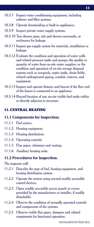 11

10.3.7 Inspect water conditioning equipment, including
       softener and filter systems.
10.3.8 Operate freestanding or built-in appliances.
10.3.9 Inspect private water supply systems.
10.3.10 Test shower pans, tub and shower surrounds, or
        enclosures for leakage.
10.3.11 Inspect gas supply system for materials, installation or
        leakage.
10.3.12 Evaluate the condition and operation of water wells
        and related pressure tanks and pumps; the quality or
        quantity of water from on-site water supplies; or the
        condition and operation of on-site sewage disposal
        systems such as cesspools, septic tanks, drain fields,
        related underground piping, conduit, cisterns, and
        equipment.
10.3.13 Inspect and operate fixtures and faucets if the flow end
        of the faucet is connected to an appliance.
10.3.14 Record location of any on-site visible fuel tanks within
        or directly adjacent to structure.

11. CENTRAL HEATING

11.1 Components for Inspection.
11.1.1 Fuel source.
11.1.2 Heating equipment.
11.1.3 Heating distribution.
11.1.4 Operating controls.
11.1.5 Flue pipes, chimneys and venting.
11.1.6 Auxiliary heating units.
11.2 Procedures for Inspection.
The inspector will:
11.2.1 Describe the type of fuel, heating equipment, and
        heating distribution system.
11.2.2 Operate the system using normal readily accessible
       control devices.
11.2.3 Open readily accessible access panels or covers
       provided by the manufacturer or installer, if readily
       detachable.
11.2.4 Observe the condition of normally operated controls
       and components of the systems.
11.2.5 Observe visible flue pipes, dampers and related
       components for functional operation.
                                         STANDARDS OF PRACTICE
 