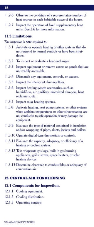 12

11.2.6 Observe the condition of a representative number of
       heat sources in each habitable space of the house.
11.2.7 Inspect the operation of fixed supplementary heat
       units. See 2.6 for more information.
11.3 Limitations.
The inspector is NOT required to:
11.3.1 Activate or operate heating or other systems that do
        not respond to normal controls or have been shut-
        down.
11.3.2 To inspect or evaluate a heat exchanger.
11.3.3 Inspect equipment or remove covers or panels that are
       not readily accessible.
11.3.4 Dismantle any equipment, controls, or gauges.
11.3.5 Inspect the interior of chimney flues.
11.3.6 Inspect heating system accessories, such as
       humidifiers, air purifiers, motorized dampers, heat
       reclaimers, etc.
11.3.7 Inspect solar heating systems.
11.3.8 Activate heating, heat pump systems, or other systems
       when ambient temperatures or other circumstances are
       not conducive to safe operation or may damage the
       equipment.
11.3.9 Evaluate the type of material contained in insulation
       and/or wrapping of pipes, ducts, jackets and boilers.
11.3.10 Operate digital-type thermostats or controls.
11.3.11 Evaluate the capacity, adequacy, or efficiency of a
        heating or cooling system.
11.3.12 Test or operate gas logs, built-in gas burning
        appliances, grills, stoves, space heaters, or solar
        heating devices.
11.3.13 Determine clearance to combustibles or adequacy of
        combustion air.

12. CENTRAL AIR CONDITIONING

12.1 Components for Inspection.
12.1.1 Cooling equipment.
12.1.2 Cooling distribution.
12.1.3 Operating controls.




STANDARDS OF PRACTICE
 
