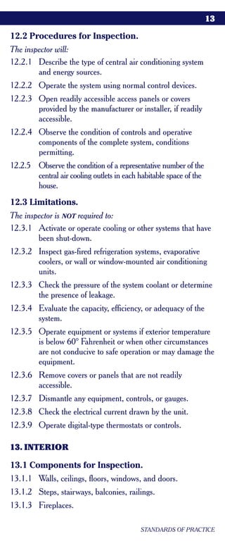 13

12.2 Procedures for Inspection.
The inspector will:
12.2.1 Describe the type of central air conditioning system
        and energy sources.
12.2.2 Operate the system using normal control devices.
12.2.3 Open readily accessible access panels or covers
       provided by the manufacturer or installer, if readily
       accessible.
12.2.4 Observe the condition of controls and operative
       components of the complete system, conditions
       permitting.
12.2.5 Observe the condition of a representative number of the
       central air cooling outlets in each habitable space of the
       house.
12.3 Limitations.
The inspector is NOT required to:
12.3.1 Activate or operate cooling or other systems that have
        been shut-down.
12.3.2 Inspect gas-fired refrigeration systems, evaporative
       coolers, or wall or window-mounted air conditioning
       units.
12.3.3 Check the pressure of the system coolant or determine
       the presence of leakage.
12.3.4 Evaluate the capacity, efficiency, or adequacy of the
       system.
12.3.5 Operate equipment or systems if exterior temperature
       is below 60° Fahrenheit or when other circumstances
       are not conducive to safe operation or may damage the
       equipment.
12.3.6 Remove covers or panels that are not readily
       accessible.
12.3.7 Dismantle any equipment, controls, or gauges.
12.3.8 Check the electrical current drawn by the unit.
12.3.9 Operate digital-type thermostats or controls.

13. INTERIOR

13.1 Components for Inspection.
13.1.1 Walls, ceilings, floors, windows, and doors.
13.1.2 Steps, stairways, balconies, railings.
13.1.3 Fireplaces.

                                           STANDARDS OF PRACTICE
 