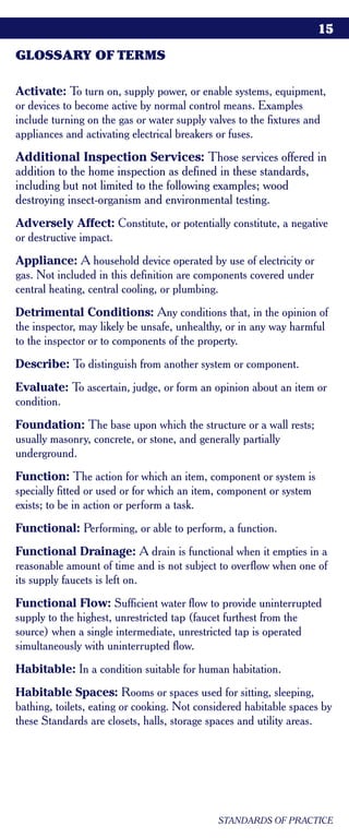 15

GLOSSARY OF TERMS

Activate: To turn on, supply power, or enable systems, equipment,
or devices to become active by normal control means. Examples
include turning on the gas or water supply valves to the fixtures and
appliances and activating electrical breakers or fuses.
Additional Inspection Services: Those services offered in
addition to the home inspection as defined in these standards,
including but not limited to the following examples; wood
destroying insect-organism and environmental testing.
Adversely Affect: Constitute, or potentially constitute, a negative
or destructive impact.
Appliance: A household device operated by use of electricity or
gas. Not included in this definition are components covered under
central heating, central cooling, or plumbing.
Detrimental Conditions: Any conditions that, in the opinion of
the inspector, may likely be unsafe, unhealthy, or in any way harmful
to the inspector or to components of the property.
Describe: To distinguish from another system or component.
Evaluate: To ascertain, judge, or form an opinion about an item or
condition.
Foundation: The base upon which the structure or a wall rests;
usually masonry, concrete, or stone, and generally partially
underground.
Function: The action for which an item, component or system is
specially fitted or used or for which an item, component or system
exists; to be in action or perform a task.
Functional: Performing, or able to perform, a function.
Functional Drainage: A drain is functional when it empties in a
reasonable amount of time and is not subject to overflow when one of
its supply faucets is left on.
Functional Flow: Sufficient water flow to provide uninterrupted
supply to the highest, unrestricted tap (faucet furthest from the
source) when a single intermediate, unrestricted tap is operated
simultaneously with uninterrupted flow.
Habitable: In a condition suitable for human habitation.
Habitable Spaces: Rooms or spaces used for sitting, sleeping,
bathing, toilets, eating or cooking. Not considered habitable spaces by
these Standards are closets, halls, storage spaces and utility areas.




                                             STANDARDS OF PRACTICE
 