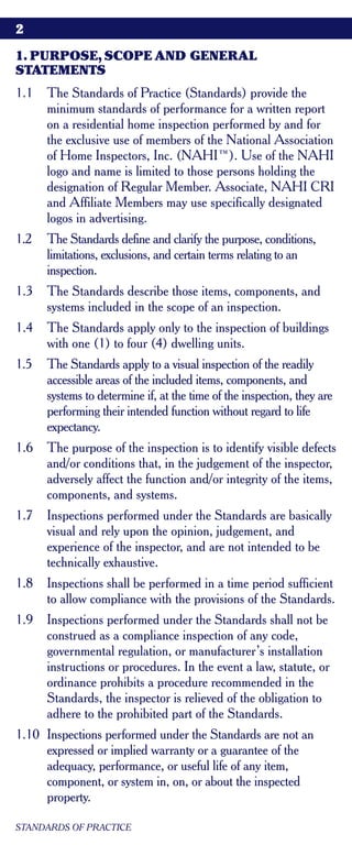 2

1. PURPOSE, SCOPE AND GENERAL
STATEMENTS
1.1   The Standards of Practice (Standards) provide the
      minimum standards of performance for a written report
      on a residential home inspection performed by and for
      the exclusive use of members of the National Association
      of Home Inspectors, Inc. (NAHI™). Use of the NAHI
      logo and name is limited to those persons holding the
      designation of Regular Member. Associate, NAHI CRI
      and Affiliate Members may use specifically designated
      logos in advertising.
1.2   The Standards define and clarify the purpose, conditions,
      limitations, exclusions, and certain terms relating to an
      inspection.
1.3   The Standards describe those items, components, and
      systems included in the scope of an inspection.
1.4   The Standards apply only to the inspection of buildings
      with one (1) to four (4) dwelling units.
1.5   The Standards apply to a visual inspection of the readily
      accessible areas of the included items, components, and
      systems to determine if, at the time of the inspection, they are
      performing their intended function without regard to life
      expectancy.
1.6   The purpose of the inspection is to identify visible defects
      and/or conditions that, in the judgement of the inspector,
      adversely affect the function and/or integrity of the items,
      components, and systems.
1.7   Inspections performed under the Standards are basically
      visual and rely upon the opinion, judgement, and
      experience of the inspector, and are not intended to be
      technically exhaustive.
1.8   Inspections shall be performed in a time period sufficient
      to allow compliance with the provisions of the Standards.
1.9   Inspections performed under the Standards shall not be
      construed as a compliance inspection of any code,
      governmental regulation, or manufacturer’s installation
      instructions or procedures. In the event a law, statute, or
      ordinance prohibits a procedure recommended in the
      Standards, the inspector is relieved of the obligation to
      adhere to the prohibited part of the Standards.
1.10 Inspections performed under the Standards are not an
     expressed or implied warranty or a guarantee of the
     adequacy, performance, or useful life of any item,
     component, or system in, on, or about the inspected
     property.

STANDARDS OF PRACTICE
 
