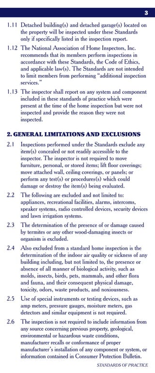 3

1.11 Detached building(s) and detached garage(s) located on
     the property will be inspected under these Standards
     only if specifically listed in the inspection report.
1.12 The National Association of Home Inspectors, Inc.
     recommends that its members perform inspections in
     accordance with these Standards, the Code of Ethics,
     and applicable law(s). The Standards are not intended
     to limit members from performing “additional inspection
     services.”
1.13 The inspector shall report on any system and component
     included in these standards of practice which were
     present at the time of the home inspection but were not
     inspected and provide the reason they were not
     inspected.

2. GENERAL LIMITATIONS AND EXCLUSIONS
2.1   Inspections performed under the Standards exclude any
      item(s) concealed or not readily accessible to the
      inspector. The inspector is not required to move
      furniture, personal, or stored items; lift floor coverings;
      move attached wall, ceiling coverings, or panels; or
      perform any test(s) or procedures(s) which could
      damage or destroy the item(s) being evaluated.
2.2   The following are excluded and not limited to:
      appliances, recreational facilities, alarms, intercoms,
      speaker systems, radio controlled devices, security devices
      and lawn irrigation systems.
2.3   The determination of the presence of or damage caused
      by termites or any other wood-damaging insects or
      organism is excluded.
2.4   Also excluded from a standard home inspection is the
      determination of the indoor air quality or sickness of any
      building including, but not limited to, the presence or
      absence of all manner of biological activity, such as
      molds, insects, birds, pets, mammals, and other flora
      and fauna, and their consequent physical damage,
      toxicity, odors, waste products, and noxiousness.
2.5   Use of special instruments or testing devices, such as
      amp meters, pressure gauges, moisture meters, gas
      detectors and similar equipment is not required.
2.6   The inspection is not required to include information from
      any source concerning previous property, geological,
      environmental or hazardous waste conditions,
      manufacturer recalls or conformance of proper
      manufacturer’s installation of any component or system, or
      information contained in Consumer Protection Bulletin.
                                          STANDARDS OF PRACTICE
 