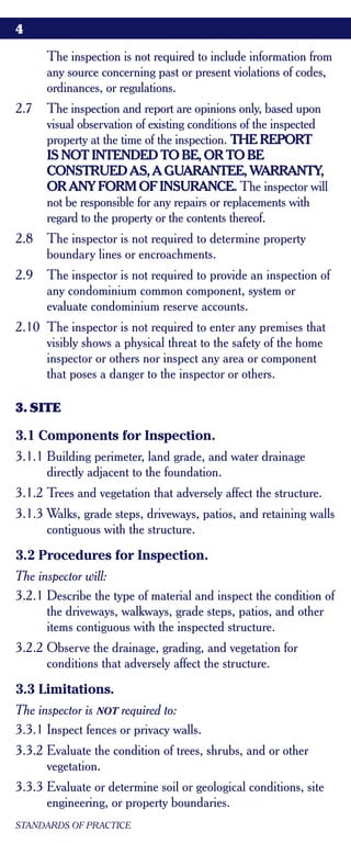 4

      The inspection is not required to include information from
      any source concerning past or present violations of codes,
      ordinances, or regulations.
2.7   The inspection and report are opinions only, based upon
      visual observation of existing conditions of the inspected
      property at the time of the inspection. THE REPORT
      IS NOT INTENDED TO BE, OR TO BE
      CONSTRUED AS, A GUARANTEE, WARRANTY,
      OR ANY FORM OF INSURANCE. The inspector will
      not be responsible for any repairs or replacements with
      regard to the property or the contents thereof.
2.8   The inspector is not required to determine property
      boundary lines or encroachments.
2.9   The inspector is not required to provide an inspection of
      any condominium common component, system or
      evaluate condominium reserve accounts.
2.10 The inspector is not required to enter any premises that
     visibly shows a physical threat to the safety of the home
     inspector or others nor inspect any area or component
     that poses a danger to the inspector or others.

3. SITE

3.1 Components for Inspection.
3.1.1 Building perimeter, land grade, and water drainage
      directly adjacent to the foundation.
3.1.2 Trees and vegetation that adversely affect the structure.
3.1.3 Walks, grade steps, driveways, patios, and retaining walls
      contiguous with the structure.
3.2 Procedures for Inspection.
The inspector will:
3.2.1 Describe the type of material and inspect the condition of
      the driveways, walkways, grade steps, patios, and other
      items contiguous with the inspected structure.
3.2.2 Observe the drainage, grading, and vegetation for
      conditions that adversely affect the structure.
3.3 Limitations.
The inspector is NOT required to:
3.3.1 Inspect fences or privacy walls.
3.3.2 Evaluate the condition of trees, shrubs, and or other
      vegetation.
3.3.3 Evaluate or determine soil or geological conditions, site
      engineering, or property boundaries.
STANDARDS OF PRACTICE
 