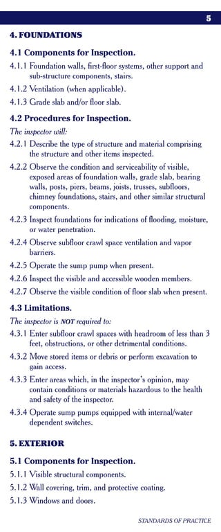5

4. FOUNDATIONS

4.1 Components for Inspection.
4.1.1 Foundation walls, first-floor systems, other support and
      sub-structure components, stairs.
4.1.2 Ventilation (when applicable).
4.1.3 Grade slab and/or floor slab.
4.2 Procedures for Inspection.
The inspector will:
4.2.1 Describe the type of structure and material comprising
      the structure and other items inspected.
4.2.2 Observe the condition and serviceability of visible,
      exposed areas of foundation walls, grade slab, bearing
      walls, posts, piers, beams, joists, trusses, subfloors,
      chimney foundations, stairs, and other similar structural
      components.
4.2.3 Inspect foundations for indications of flooding, moisture,
      or water penetration.
4.2.4 Observe subfloor crawl space ventilation and vapor
      barriers.
4.2.5 Operate the sump pump when present.
4.2.6 Inspect the visible and accessible wooden members.
4.2.7 Observe the visible condition of floor slab when present.
4.3 Limitations.
The inspector is NOT required to:
4.3.1 Enter subfloor crawl spaces with headroom of less than 3
      feet, obstructions, or other detrimental conditions.
4.3.2 Move stored items or debris or perform excavation to
      gain access.
4.3.3 Enter areas which, in the inspector’s opinion, may
      contain conditions or materials hazardous to the health
      and safety of the inspector.
4.3.4 Operate sump pumps equipped with internal/water
      dependent switches.

5. EXTERIOR

5.1 Components for Inspection.
5.1.1 Visible structural components.
5.1.2 Wall covering, trim, and protective coating.
5.1.3 Windows and doors.

                                         STANDARDS OF PRACTICE
 