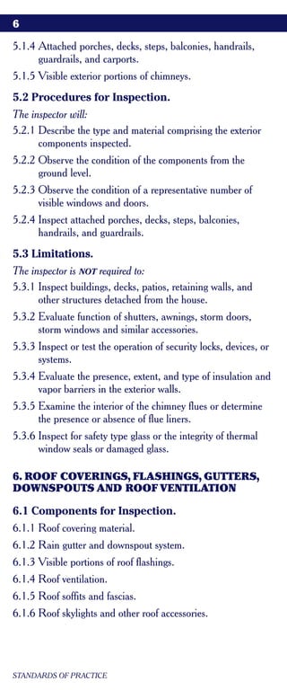 6

5.1.4 Attached porches, decks, steps, balconies, handrails,
      guardrails, and carports.
5.1.5 Visible exterior portions of chimneys.
5.2 Procedures for Inspection.
The inspector will:
5.2.1 Describe the type and material comprising the exterior
      components inspected.
5.2.2 Observe the condition of the components from the
      ground level.
5.2.3 Observe the condition of a representative number of
      visible windows and doors.
5.2.4 Inspect attached porches, decks, steps, balconies,
      handrails, and guardrails.
5.3 Limitations.
The inspector is NOT required to:
5.3.1 Inspect buildings, decks, patios, retaining walls, and
      other structures detached from the house.
5.3.2 Evaluate function of shutters, awnings, storm doors,
      storm windows and similar accessories.
5.3.3 Inspect or test the operation of security locks, devices, or
      systems.
5.3.4 Evaluate the presence, extent, and type of insulation and
      vapor barriers in the exterior walls.
5.3.5 Examine the interior of the chimney flues or determine
      the presence or absence of flue liners.
5.3.6 Inspect for safety type glass or the integrity of thermal
      window seals or damaged glass.

6. ROOF COVERINGS, FLASHINGS, GUTTERS,
DOWNSPOUTS AND ROOF VENTILATION

6.1 Components for Inspection.
6.1.1 Roof covering material.
6.1.2 Rain gutter and downspout system.
6.1.3 Visible portions of roof flashings.
6.1.4 Roof ventilation.
6.1.5 Roof soffits and fascias.
6.1.6 Roof skylights and other roof accessories.




STANDARDS OF PRACTICE
 