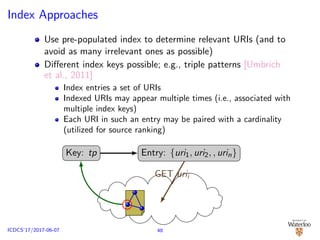 Index Approaches
Use pre-populated index to determine relevant URIs (and to
avoid as many irrelevant ones as possible)
Diﬀerent index keys possible; e.g., triple patterns [Umbrich
et al., 2011]
Index entries a set of URIs
Indexed URIs may appear multiple times (i.e., associated with
multiple index keys)
Each URI in such an entry may be paired with a cardinality
(utilized for source ranking)
Key: tp Entry: {uri1, uri2, , urin}
GET urii
48ICDCS’17/2017-06-07
 