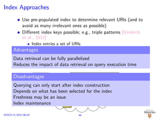 Index Approaches
Use pre-populated index to determine relevant URIs (and to
avoid as many irrelevant ones as possible)
Diﬀerent index keys possible; e.g., triple patterns [Umbrich
et al., 2011]
Index entries a set of URIs
Indexed URIs may appear multiple times (i.e., associated with
multiple index keys)
Each URI in such an entry may be paired with a cardinality
(utilized for source ranking)
Key: tp Entry: {uri1, uri2, , urin}
GET urii
Advantages
Data retrieval can be fully parallelized
Reduces the impact of data retrieval on query execution time
Disadvantages
Querying can only start after index construction
Depends on what has been selected for the index
Freshness may be an issue
Index maintenance
48ICDCS’17/2017-06-07
 