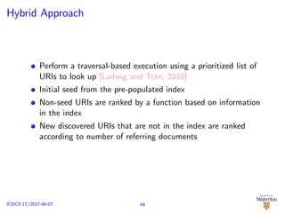 Hybrid Approach
Perform a traversal-based execution using a prioritized list of
URIs to look up [Ladwig and Tran, 2010]
Initial seed from the pre-populated index
Non-seed URIs are ranked by a function based on information
in the index
New discovered URIs that are not in the index are ranked
according to number of referring documents
49ICDCS’17/2017-06-07
 