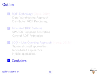 Outline
1 RDF Technology [¨Ozsu, 2016]
Data Warehousing Approach
Distributed RDF Processing
2 Federated RDF Systems
SPARQL Endpoint Federation
General RDF Federation
3 LOD – Live Querying Approach [Hartig, 2013a]
Traversal-based approaches
Index-based approaches
Hybrid approaches
4 Conclusions
50ICDCS’17/2017-06-07
 