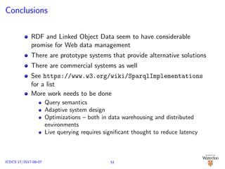Conclusions
RDF and Linked Object Data seem to have considerable
promise for Web data management
There are prototype systems that provide alternative solutions
There are commercial systems as well
See https://www.w3.org/wiki/SparqlImplementations
for a list
More work needs to be done
Query semantics
Adaptive system design
Optimizations – both in data warehousing and distributed
environments
Live querying requires signiﬁcant thought to reduce latency
51ICDCS’17/2017-06-07
 