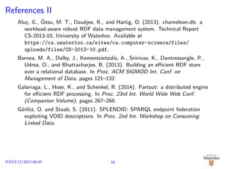 References II
Alu¸c, G., ¨Ozsu, M. T., Daudjee, K., and Hartig, O. (2013). chameleon-db: a
workload-aware robust RDF data management system. Technical Report
CS-2013-10, University of Waterloo. Available at
https://cs.uwaterloo.ca/sites/ca.computer-science/files/
uploads/files/CS-2013-10.pdf.
Bornea, M. A., Dolby, J., Kementsietsidis, A., Srinivas, K., Dantressangle, P.,
Udrea, O., and Bhattacharjee, B. (2013). Building an eﬃcient RDF store
over a relational database. In Proc. ACM SIGMOD Int. Conf. on
Management of Data, pages 121–132.
Galarraga, L., Hose, K., and Schenkel, R. (2014). Partout: a distributed engine
for eﬃcient RDF processing. In Proc. 23rd Int. World Wide Web Conf.
(Companion Volume), pages 267–268.
G¨orlitz, O. and Staab, S. (2011). SPLENDID: SPARQL endpoint federation
exploiting VOID descriptions. In Proc. 2nd Int. Workshop on Consuming
Linked Data.
55ICDCS’17/2017-06-07
 