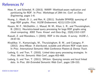 References IV
Hose, K. and Schenkel, R. (2013). WARP: Workload-aware replication and
partitioning for RDF. In Proc. Workshops of 29th Int. Conf. on Data
Engineering, pages 1–6.
Huang, J., Abadi, D. J., and Ren, K. (2011). Scalable SPARQL querying of
large RDF graphs. Proc. VLDB Endowment, 4(11):1123–1134.
Husain, M. F., McGlothlin, J., Masud, M. M., Khan, L. R., and Thuraisingham,
B. (2011). Heuristics-based query processing for large RDF graphs using
cloud computing. IEEE Trans. Knowl. and Data Eng., 23(9):1312–1327.
Kaoudi, Z. and Manolescu, I. (2015). RDF in the clouds: A survey. VLDB J.,
24:67–91.
Khadilkar, V., Kantarcioglu, M., Thuraisingham, B. M., and Castagna, P.
(2012). Jena-HBase: A distributed, scalable and eﬃcient RDF triple store.
In Proc. International Semantic Web Conference Posters & Demos Track.
Ladwig, G. and Tran, T. (2010). Linked data query processing strategies. In
Proc. 9th Int. Semantic Web Conf., pages 453–469.
Ladwig, G. and Tran, T. (2011). SIHJoin: Querying remote and local linked
data. In Proc. 8th Extended Semantic Web Conf., pages 139–153.
57ICDCS’17/2017-06-07
 