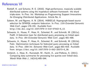 References VI
Rohloﬀ, K. and Schantz, R. E. (2010). High-performance, massively scalable
distributed systems using the mapreduce software framework: the shard
triple-store. In Proc. Int. Workshop on Programming Support Innovations
for Emerging Distributed Applications. Article No. 4.
Saleem, M. and Ngomo, A. N. (2014). HiBISCuS: Hypergraph-based source
selection for SPARQL endpoint federation. In Proc. 11th Extended Semantic
Web Conf., pages 176–191. Available from:
http://dx.doi.org/10.1007/978-3-319-07443-6_13.
Schwarte, A., Haase, P., Hose, K., Schenkel, R., and Schmidt, M. (2011a).
FedX: A federation layer for distributed query processing on linked open
data. In Proc. 8th Extended Semantic Web Conf., pages 481–486.
Schwarte, A., Haase, P., Hose, K., Schenkel, R., and Schmidt, M. (2011b).
Fedx: Optimization techniques for federated query processing on linked
data. In Proc. 10th Int. Semantic Web Conf., pages 601–616. Available
from: https://doi.org/10.1007/978-3-642-25073-6_38.
Umbrich, J., Hose, K., Karnstedt, M., Harth, A., and Polleres, A. (2011).
Comparing data summaries for processing live queries over linked data.
World Wide Web J., 14(5-6):495–544.
59ICDCS’17/2017-06-07
 