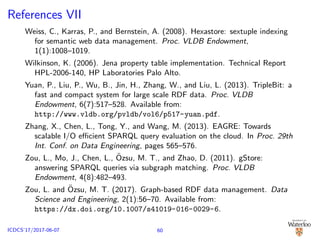 References VII
Weiss, C., Karras, P., and Bernstein, A. (2008). Hexastore: sextuple indexing
for semantic web data management. Proc. VLDB Endowment,
1(1):1008–1019.
Wilkinson, K. (2006). Jena property table implementation. Technical Report
HPL-2006-140, HP Laboratories Palo Alto.
Yuan, P., Liu, P., Wu, B., Jin, H., Zhang, W., and Liu, L. (2013). TripleBit: a
fast and compact system for large scale RDF data. Proc. VLDB
Endowment, 6(7):517–528. Available from:
http://www.vldb.org/pvldb/vol6/p517-yuan.pdf.
Zhang, X., Chen, L., Tong, Y., and Wang, M. (2013). EAGRE: Towards
scalable I/O eﬃcient SPARQL query evaluation on the cloud. In Proc. 29th
Int. Conf. on Data Engineering, pages 565–576.
Zou, L., Mo, J., Chen, L., ¨Ozsu, M. T., and Zhao, D. (2011). gStore:
answering SPARQL queries via subgraph matching. Proc. VLDB
Endowment, 4(8):482–493.
Zou, L. and ¨Ozsu, M. T. (2017). Graph-based RDF data management. Data
Science and Engineering, 2(1):56–70. Available from:
https://dx.doi.org/10.1007/s41019-016-0029-6.
60ICDCS’17/2017-06-07
 