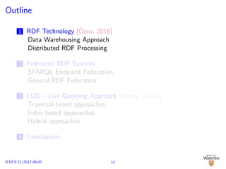 Outline
1 RDF Technology [¨Ozsu, 2016]
Data Warehousing Approach
Distributed RDF Processing
2 Federated RDF Systems
SPARQL Endpoint Federation
General RDF Federation
3 LOD – Live Querying Approach [Hartig, 2013a]
Traversal-based approaches
Index-based approaches
Hybrid approaches
4 Conclusions
12ICDCS’17/2017-06-07
 