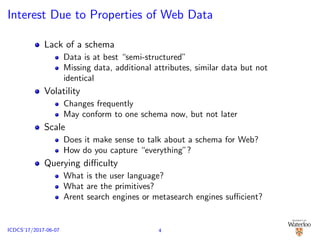 Interest Due to Properties of Web Data
Lack of a schema
Data is at best “semi-structured”
Missing data, additional attributes, similar data but not
identical
Volatility
Changes frequently
May conform to one schema now, but not later
Scale
Does it make sense to talk about a schema for Web?
How do you capture “everything”?
Querying diﬃculty
What is the user language?
What are the primitives?
Arent search engines or metasearch engines suﬃcient?
4ICDCS’17/2017-06-07
 