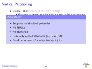 Vertical Partitioning
Binary Tables [Abadi et al., 2007, 2009]:
Grouping by properties – for each property, build a two-column
table, containing both subject and object, ordered by subjects
n two column tables (n is the number of unique properties in
the data)
Advantages
Supports multi-valued properties
No NULLs
No clustering
Read only needed attributes (i.e. less I/O)
Good performance for subject-subject joins
25ICDCS’17/2017-06-07
 