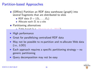 Partition-based Approaches
(Oﬄine) Partition an RDF data warehouse (graph) into
several fragments that are distributed to sites
RDF data D = {D1, . . . , Dn}
Allocate each Di to a site
Partitioning alternatives
Table-based (e.g., [Husain et al., 2011])
Graph-based (e.g., [Huang et al., 2011; Zhang et al., 2013])
Unit-based (e.g., [Gurajada et al., 2014; Lee and Liu, 2013])
(Online) SPARQL query decomposed Q = {Q1, . . . , Qk} ⇒
query graph is decomposed
Distributed execution of {Q1, . . . , Qk} over {D1, . . . , Dn}
Examples: GraphPartition [Huang et al., 2011], WARP [Hose
and Schenkel, 2013] , Partout [Galarraga et al., 2014] ,
Vertex-block [Lee and Liu, 2013]
High performance
Great for parallelizing centralized RDF data
May not be possible to re-partition and re-allocate Web data
(i.e., LOD)
Each approach requires a speciﬁc partitioning strategy – no
generic partitioning
Query decomposition may not be easy
30ICDCS’17/2017-06-07
 