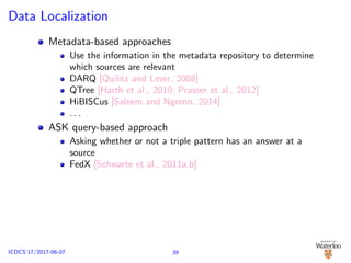 Data Localization
Metadata-based approaches
Use the information in the metadata repository to determine
which sources are relevant
DARQ [Quilitz and Leser, 2008]
QTree [Harth et al., 2010; Prasser et al., 2012]
HiBISCus [Saleem and Ngomo, 2014]
. . .
ASK query-based approach
Asking whether or not a triple pattern has an answer at a
source
FedX [Schwarte et al., 2011a,b]
39ICDCS’17/2017-06-07
 