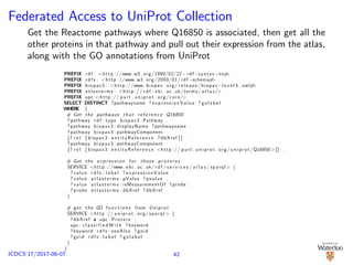Federated Access to UniProt Collection
Get the Reactome pathways where Q16850 is associated, then get all the
other proteins in that pathway and pull out their expression from the atlas,
along with the GO annotations from UniProt
PREFIX r d f : <http ://www. w3 . org /1999/02/22− rdf −syntax−ns#>
PREFIX r d f s : <http ://www. w3 . org /2000/01/ rdf −schema#>
PREFIX biopax3 : <http ://www. biopax . org / r e l e a s e / biopax−l e v e l 3 . owl#>
PREFIX a t l a s t e r m s : <http :// r d f . ebi . ac . uk/ terms / a t l a s />
PREFIX upc:< http :// p u r l . u n i p r o t . org / core/>
SELECT DISTINCT ?pathwayname ? e x p r e s s i o n V a l u e ? g o l a b e l
WHERE {
# Get the pathways that r e f e r e n c e Q16850
? pathway r d f : type biopax3 : Pathway .
? pathway biopax3 : displayName ?pathwayname .
? pathway biopax3 : pathwayComponent
[? r e l [ biopax3 : e n t i t y R e f e r e n c e ? dbXref ] ] .
? pathway biopax3 : pathwayComponent
[? r e l [ biopax3 : e n t i t y R e f e r e n c e <http :// p u r l . u n i p r o t . org / u n i p r o t /Q16850 >]] .
# Get the e x p r e s s i o n f o r those p r o t e i n s
SERVICE <http ://www. e bi . ac . uk/ r d f / s e r v i c e s / a t l a s / sparql > {
? value r d f s : l a b e l ? e x p r e s s i o n V a l u e .
? value a t l a s t e r m s : pValue ? pvalue .
? value a t l a s t e r m s : isMeasurementOf ? probe .
? probe a t l a s t e r m s : dbXref ? dbXref .
}
# get the GO f u n c t i o n s from Uniprot
SERVICE <http :// u n i p r o t . org / sparql > {
? dbXref a upc : Protein ;
upc : c l a s s i f i e d W i t h ? keyword .
? keyword r d f s : seeAlso ? goid .
? goid r d f s : l a b e l ? g o l a b e l .
}
}
42ICDCS’17/2017-06-07
 