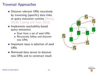 Traversal Approaches
Discover relevant URIs recursively
by traversing (speciﬁc) data links
at query execution runtime [Hartig,
2013b; Ladwig and Tran, 2011]
Implements reachability-based
query semantics
Start from a set of seed URIs
Recursively follow and discover
new URIs
Important issue is selection of seed
URIs
Retrieved data serves to discover
new URIs and to construct result
47ICDCS’17/2017-06-07
 