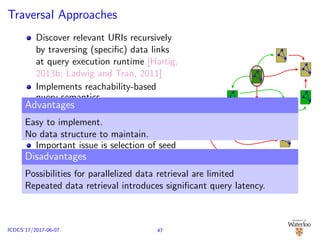 Traversal Approaches
Discover relevant URIs recursively
by traversing (speciﬁc) data links
at query execution runtime [Hartig,
2013b; Ladwig and Tran, 2011]
Implements reachability-based
query semantics
Start from a set of seed URIs
Recursively follow and discover
new URIs
Important issue is selection of seed
URIs
Retrieved data serves to discover
new URIs and to construct result
Advantages
Easy to implement.
No data structure to maintain.
Disadvantages
Possibilities for parallelized data retrieval are limited
Repeated data retrieval introduces signiﬁcant query latency.
47ICDCS’17/2017-06-07
 